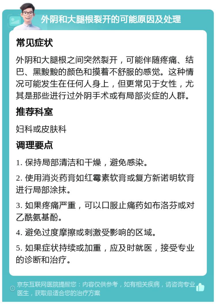 外阴和大腿根裂开的可能原因及处理 常见症状 外阴和大腿根之间突然裂开，可能伴随疼痛、结巴、黑黢黢的颜色和摸着不舒服的感觉。这种情况可能发生在任何人身上，但更常见于女性，尤其是那些进行过外阴手术或有局部炎症的人群。 推荐科室 妇科或皮肤科 调理要点 1. 保持局部清洁和干燥，避免感染。 2. 使用消炎药膏如红霉素软膏或复方新诺明软膏进行局部涂抹。 3. 如果疼痛严重，可以口服止痛药如布洛芬或对乙酰氨基酚。 4. 避免过度摩擦或刺激受影响的区域。 5. 如果症状持续或加重，应及时就医，接受专业的诊断和治疗。