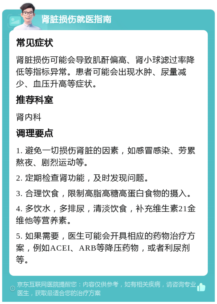 肾脏损伤就医指南 常见症状 肾脏损伤可能会导致肌酐偏高、肾小球滤过率降低等指标异常。患者可能会出现水肿、尿量减少、血压升高等症状。 推荐科室 肾内科 调理要点 1. 避免一切损伤肾脏的因素，如感冒感染、劳累熬夜、剧烈运动等。 2. 定期检查肾功能，及时发现问题。 3. 合理饮食，限制高脂高糖高蛋白食物的摄入。 4. 多饮水，多排尿，清淡饮食，补充维生素21金维他等营养素。 5. 如果需要，医生可能会开具相应的药物治疗方案，例如ACEI、ARB等降压药物，或者利尿剂等。