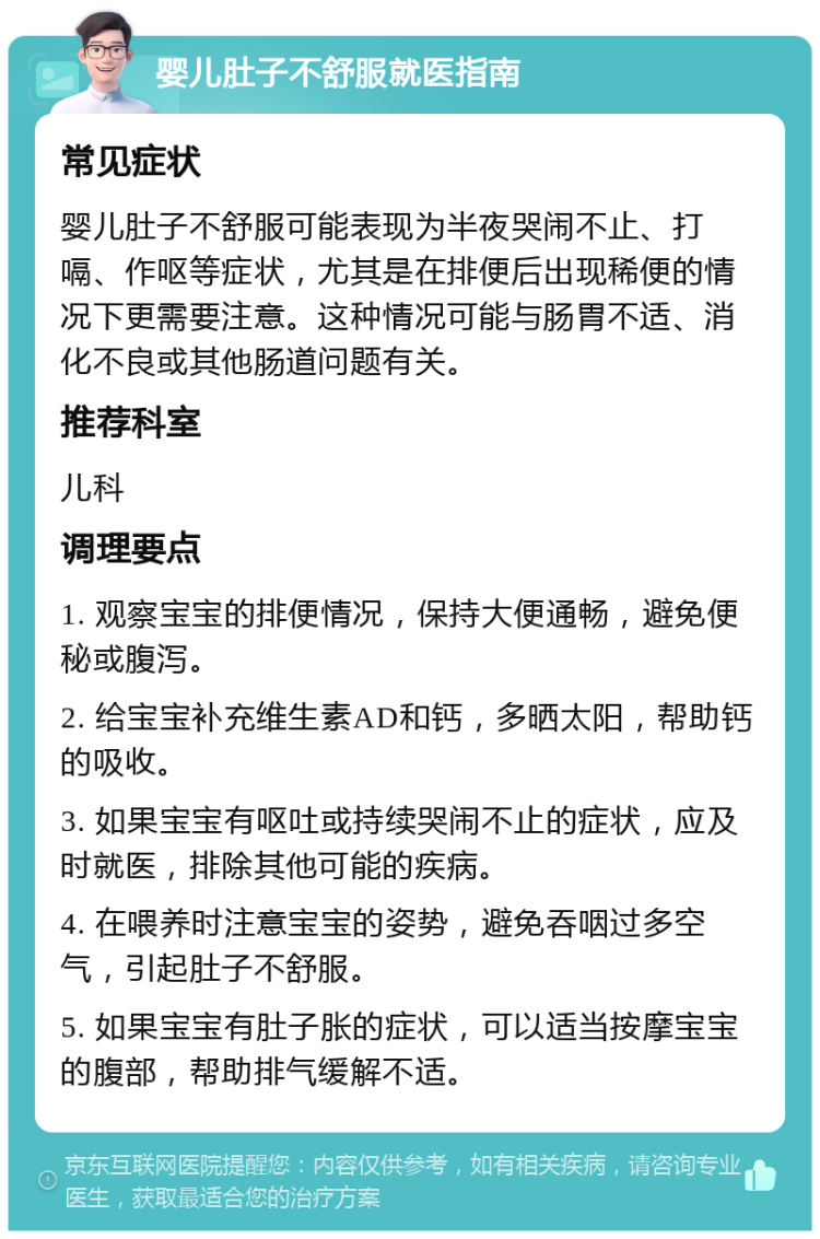 婴儿肚子不舒服就医指南 常见症状 婴儿肚子不舒服可能表现为半夜哭闹不止、打嗝、作呕等症状，尤其是在排便后出现稀便的情况下更需要注意。这种情况可能与肠胃不适、消化不良或其他肠道问题有关。 推荐科室 儿科 调理要点 1. 观察宝宝的排便情况，保持大便通畅，避免便秘或腹泻。 2. 给宝宝补充维生素AD和钙，多晒太阳，帮助钙的吸收。 3. 如果宝宝有呕吐或持续哭闹不止的症状，应及时就医，排除其他可能的疾病。 4. 在喂养时注意宝宝的姿势，避免吞咽过多空气，引起肚子不舒服。 5. 如果宝宝有肚子胀的症状，可以适当按摩宝宝的腹部，帮助排气缓解不适。