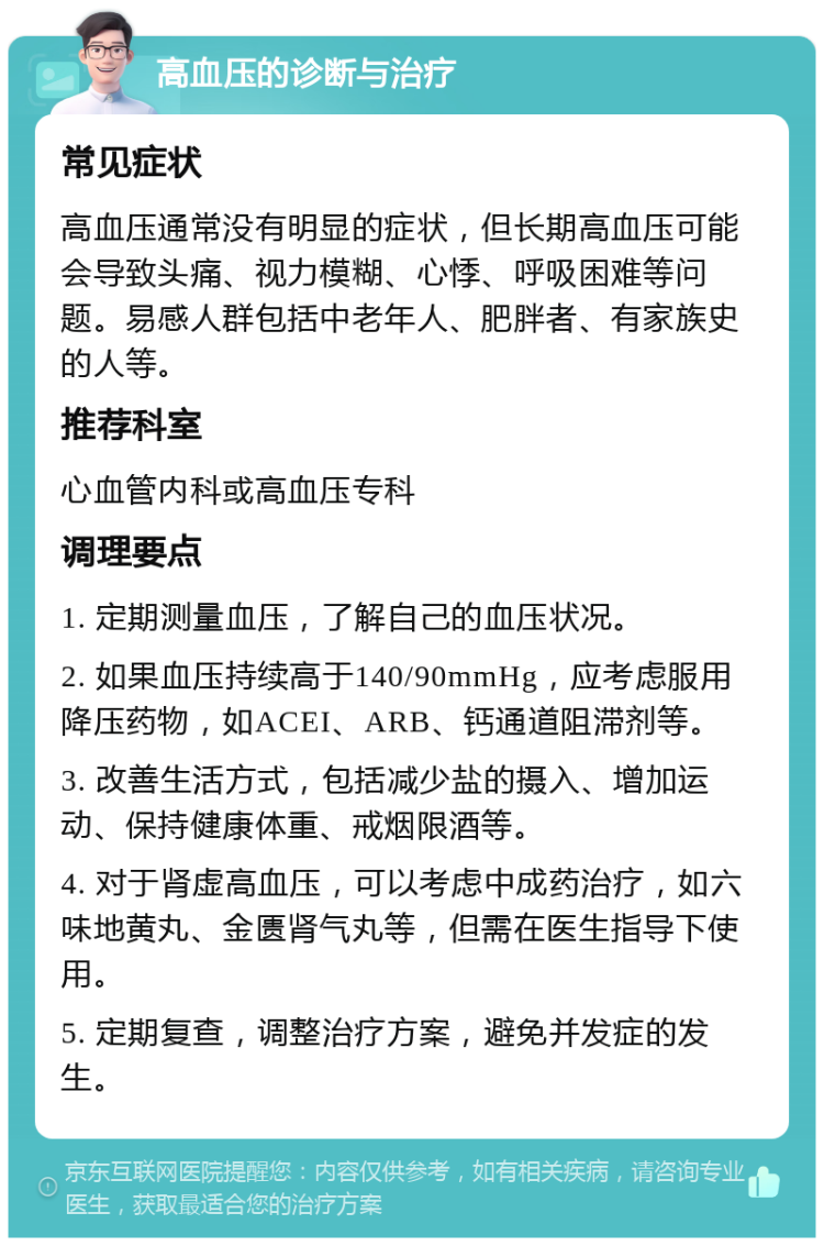 高血压的诊断与治疗 常见症状 高血压通常没有明显的症状，但长期高血压可能会导致头痛、视力模糊、心悸、呼吸困难等问题。易感人群包括中老年人、肥胖者、有家族史的人等。 推荐科室 心血管内科或高血压专科 调理要点 1. 定期测量血压，了解自己的血压状况。 2. 如果血压持续高于140/90mmHg，应考虑服用降压药物，如ACEI、ARB、钙通道阻滞剂等。 3. 改善生活方式，包括减少盐的摄入、增加运动、保持健康体重、戒烟限酒等。 4. 对于肾虚高血压，可以考虑中成药治疗，如六味地黄丸、金匮肾气丸等，但需在医生指导下使用。 5. 定期复查，调整治疗方案，避免并发症的发生。