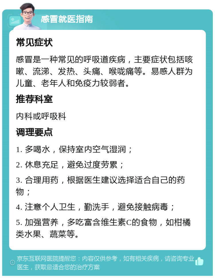 感冒就医指南 常见症状 感冒是一种常见的呼吸道疾病，主要症状包括咳嗽、流涕、发热、头痛、喉咙痛等。易感人群为儿童、老年人和免疫力较弱者。 推荐科室 内科或呼吸科 调理要点 1. 多喝水，保持室内空气湿润； 2. 休息充足，避免过度劳累； 3. 合理用药，根据医生建议选择适合自己的药物； 4. 注意个人卫生，勤洗手，避免接触病毒； 5. 加强营养，多吃富含维生素C的食物，如柑橘类水果、蔬菜等。