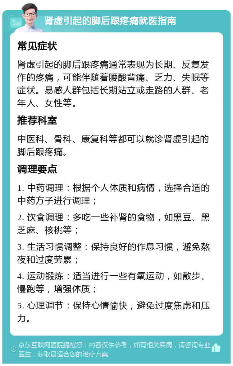 肾虚引起的脚后跟疼痛就医指南 常见症状 肾虚引起的脚后跟疼痛通常表现为长期、反复发作的疼痛，可能伴随着腰酸背痛、乏力、失眠等症状。易感人群包括长期站立或走路的人群、老年人、女性等。 推荐科室 中医科、骨科、康复科等都可以就诊肾虚引起的脚后跟疼痛。 调理要点 1. 中药调理：根据个人体质和病情，选择合适的中药方子进行调理； 2. 饮食调理：多吃一些补肾的食物，如黑豆、黑芝麻、核桃等； 3. 生活习惯调整：保持良好的作息习惯，避免熬夜和过度劳累； 4. 运动锻炼：适当进行一些有氧运动，如散步、慢跑等，增强体质； 5. 心理调节：保持心情愉快，避免过度焦虑和压力。