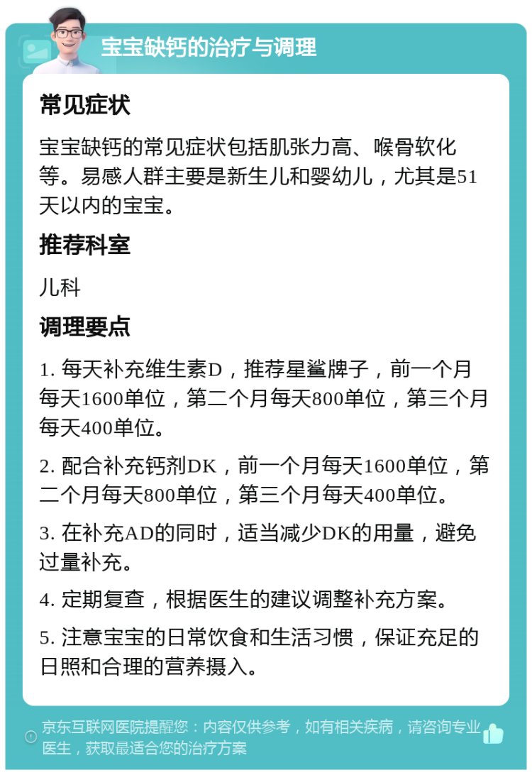 宝宝缺钙的治疗与调理 常见症状 宝宝缺钙的常见症状包括肌张力高、喉骨软化等。易感人群主要是新生儿和婴幼儿，尤其是51天以内的宝宝。 推荐科室 儿科 调理要点 1. 每天补充维生素D，推荐星鲨牌子，前一个月每天1600单位，第二个月每天800单位，第三个月每天400单位。 2. 配合补充钙剂DK，前一个月每天1600单位，第二个月每天800单位，第三个月每天400单位。 3. 在补充AD的同时，适当减少DK的用量，避免过量补充。 4. 定期复查，根据医生的建议调整补充方案。 5. 注意宝宝的日常饮食和生活习惯，保证充足的日照和合理的营养摄入。