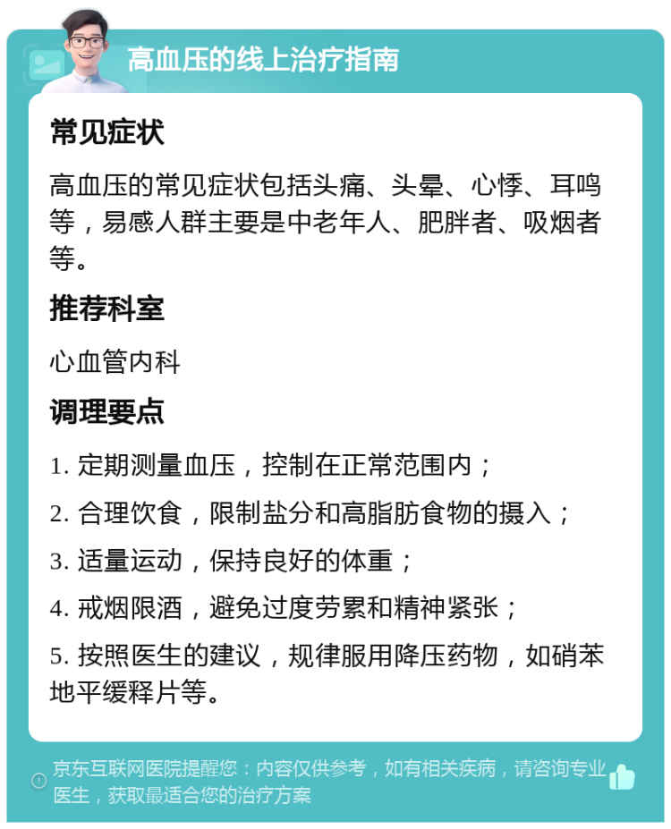 高血压的线上治疗指南 常见症状 高血压的常见症状包括头痛、头晕、心悸、耳鸣等，易感人群主要是中老年人、肥胖者、吸烟者等。 推荐科室 心血管内科 调理要点 1. 定期测量血压，控制在正常范围内； 2. 合理饮食，限制盐分和高脂肪食物的摄入； 3. 适量运动，保持良好的体重； 4. 戒烟限酒，避免过度劳累和精神紧张； 5. 按照医生的建议，规律服用降压药物，如硝苯地平缓释片等。