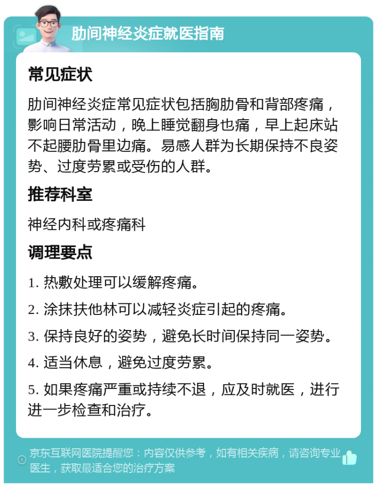 肋间神经炎症就医指南 常见症状 肋间神经炎症常见症状包括胸肋骨和背部疼痛，影响日常活动，晚上睡觉翻身也痛，早上起床站不起腰肋骨里边痛。易感人群为长期保持不良姿势、过度劳累或受伤的人群。 推荐科室 神经内科或疼痛科 调理要点 1. 热敷处理可以缓解疼痛。 2. 涂抹扶他林可以减轻炎症引起的疼痛。 3. 保持良好的姿势，避免长时间保持同一姿势。 4. 适当休息，避免过度劳累。 5. 如果疼痛严重或持续不退，应及时就医，进行进一步检查和治疗。