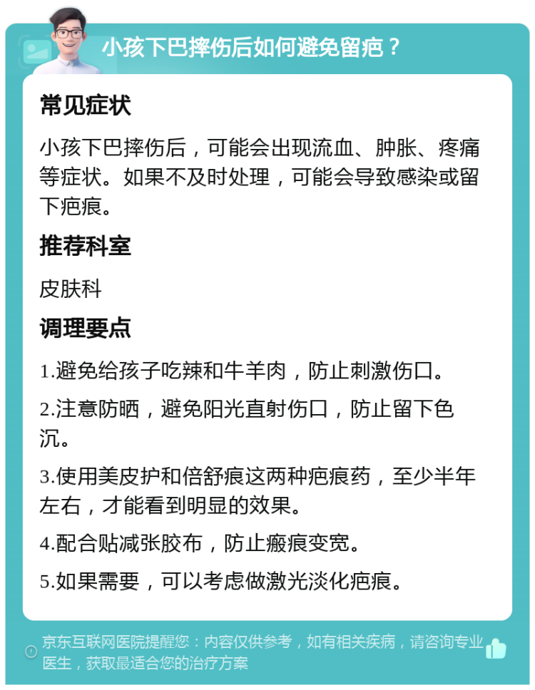 小孩下巴摔伤后如何避免留疤？ 常见症状 小孩下巴摔伤后，可能会出现流血、肿胀、疼痛等症状。如果不及时处理，可能会导致感染或留下疤痕。 推荐科室 皮肤科 调理要点 1.避免给孩子吃辣和牛羊肉，防止刺激伤口。 2.注意防晒，避免阳光直射伤口，防止留下色沉。 3.使用美皮护和倍舒痕这两种疤痕药，至少半年左右，才能看到明显的效果。 4.配合贴减张胶布，防止瘢痕变宽。 5.如果需要，可以考虑做激光淡化疤痕。