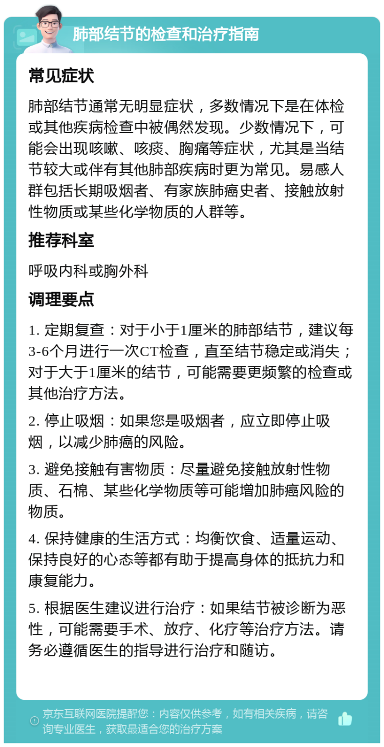 肺部结节的检查和治疗指南 常见症状 肺部结节通常无明显症状，多数情况下是在体检或其他疾病检查中被偶然发现。少数情况下，可能会出现咳嗽、咳痰、胸痛等症状，尤其是当结节较大或伴有其他肺部疾病时更为常见。易感人群包括长期吸烟者、有家族肺癌史者、接触放射性物质或某些化学物质的人群等。 推荐科室 呼吸内科或胸外科 调理要点 1. 定期复查：对于小于1厘米的肺部结节，建议每3-6个月进行一次CT检查，直至结节稳定或消失；对于大于1厘米的结节，可能需要更频繁的检查或其他治疗方法。 2. 停止吸烟：如果您是吸烟者，应立即停止吸烟，以减少肺癌的风险。 3. 避免接触有害物质：尽量避免接触放射性物质、石棉、某些化学物质等可能增加肺癌风险的物质。 4. 保持健康的生活方式：均衡饮食、适量运动、保持良好的心态等都有助于提高身体的抵抗力和康复能力。 5. 根据医生建议进行治疗：如果结节被诊断为恶性，可能需要手术、放疗、化疗等治疗方法。请务必遵循医生的指导进行治疗和随访。