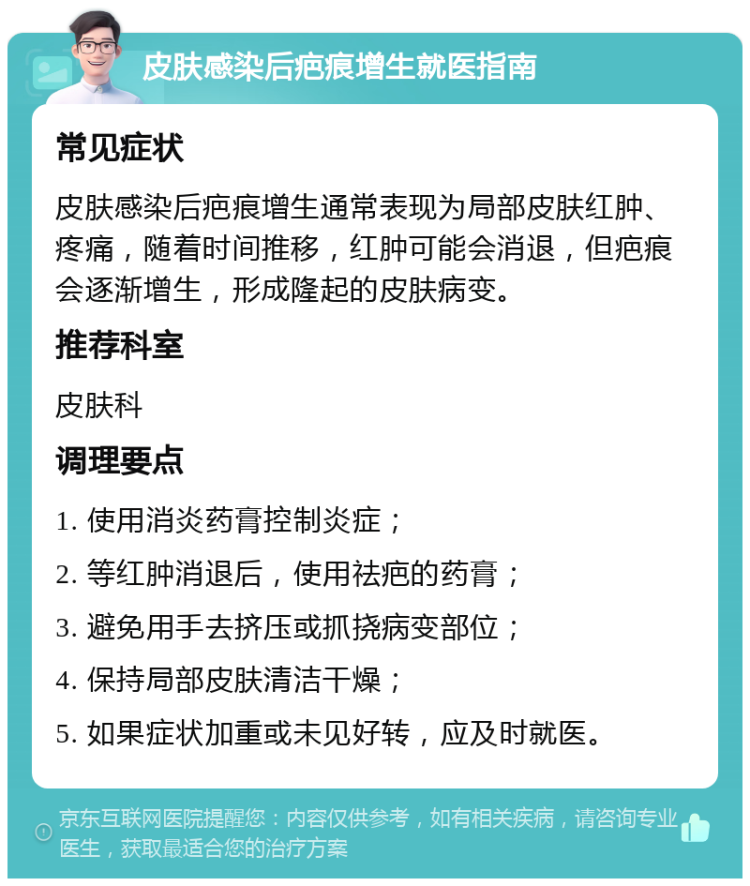 皮肤感染后疤痕增生就医指南 常见症状 皮肤感染后疤痕增生通常表现为局部皮肤红肿、疼痛，随着时间推移，红肿可能会消退，但疤痕会逐渐增生，形成隆起的皮肤病变。 推荐科室 皮肤科 调理要点 1. 使用消炎药膏控制炎症； 2. 等红肿消退后，使用祛疤的药膏； 3. 避免用手去挤压或抓挠病变部位； 4. 保持局部皮肤清洁干燥； 5. 如果症状加重或未见好转，应及时就医。