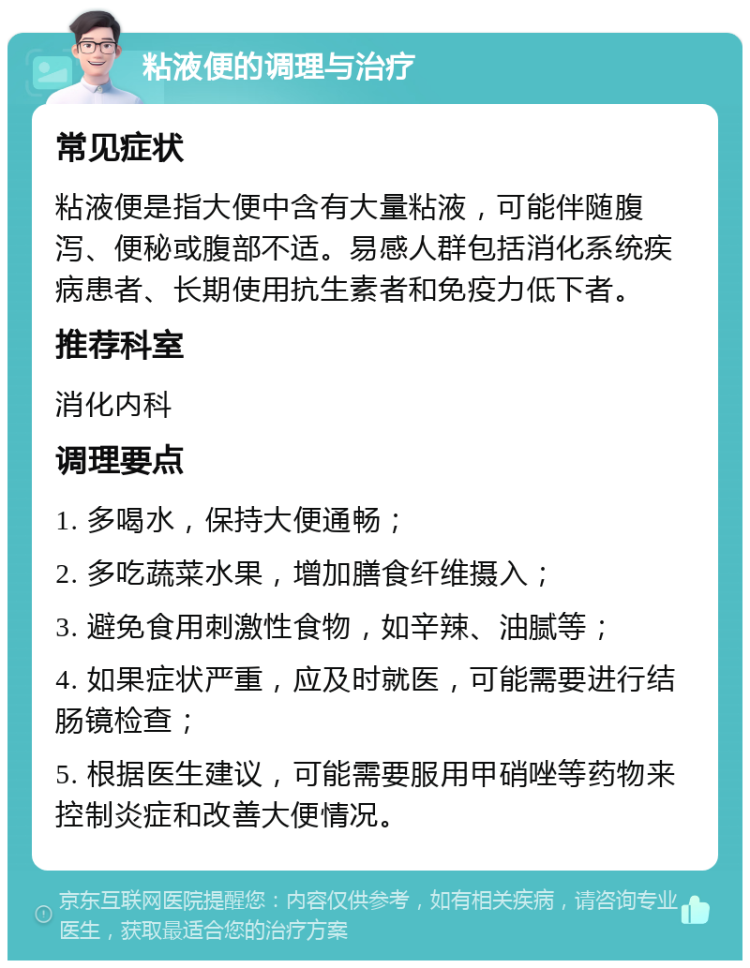 粘液便的调理与治疗 常见症状 粘液便是指大便中含有大量粘液，可能伴随腹泻、便秘或腹部不适。易感人群包括消化系统疾病患者、长期使用抗生素者和免疫力低下者。 推荐科室 消化内科 调理要点 1. 多喝水，保持大便通畅； 2. 多吃蔬菜水果，增加膳食纤维摄入； 3. 避免食用刺激性食物，如辛辣、油腻等； 4. 如果症状严重，应及时就医，可能需要进行结肠镜检查； 5. 根据医生建议，可能需要服用甲硝唑等药物来控制炎症和改善大便情况。