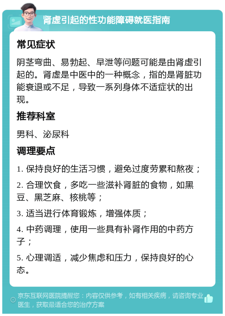 肾虚引起的性功能障碍就医指南 常见症状 阴茎弯曲、易勃起、早泄等问题可能是由肾虚引起的。肾虚是中医中的一种概念，指的是肾脏功能衰退或不足，导致一系列身体不适症状的出现。 推荐科室 男科、泌尿科 调理要点 1. 保持良好的生活习惯，避免过度劳累和熬夜； 2. 合理饮食，多吃一些滋补肾脏的食物，如黑豆、黑芝麻、核桃等； 3. 适当进行体育锻炼，增强体质； 4. 中药调理，使用一些具有补肾作用的中药方子； 5. 心理调适，减少焦虑和压力，保持良好的心态。