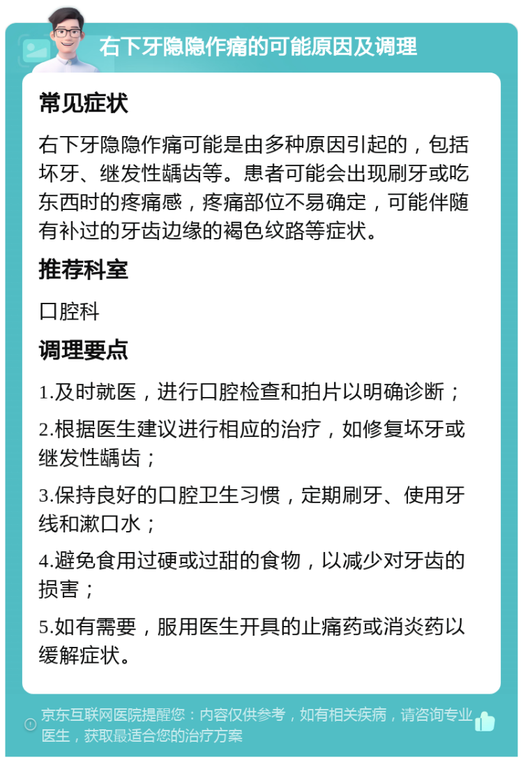 右下牙隐隐作痛的可能原因及调理 常见症状 右下牙隐隐作痛可能是由多种原因引起的，包括坏牙、继发性龋齿等。患者可能会出现刷牙或吃东西时的疼痛感，疼痛部位不易确定，可能伴随有补过的牙齿边缘的褐色纹路等症状。 推荐科室 口腔科 调理要点 1.及时就医，进行口腔检查和拍片以明确诊断； 2.根据医生建议进行相应的治疗，如修复坏牙或继发性龋齿； 3.保持良好的口腔卫生习惯，定期刷牙、使用牙线和漱口水； 4.避免食用过硬或过甜的食物，以减少对牙齿的损害； 5.如有需要，服用医生开具的止痛药或消炎药以缓解症状。