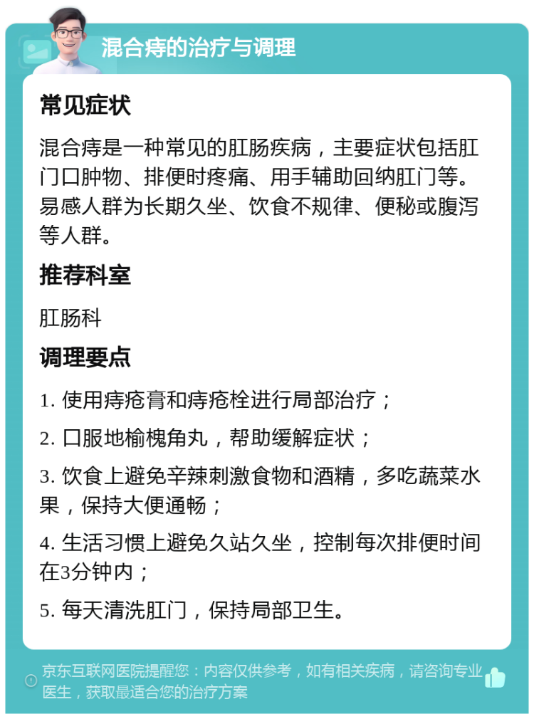 混合痔的治疗与调理 常见症状 混合痔是一种常见的肛肠疾病，主要症状包括肛门口肿物、排便时疼痛、用手辅助回纳肛门等。易感人群为长期久坐、饮食不规律、便秘或腹泻等人群。 推荐科室 肛肠科 调理要点 1. 使用痔疮膏和痔疮栓进行局部治疗； 2. 口服地榆槐角丸，帮助缓解症状； 3. 饮食上避免辛辣刺激食物和酒精，多吃蔬菜水果，保持大便通畅； 4. 生活习惯上避免久站久坐，控制每次排便时间在3分钟内； 5. 每天清洗肛门，保持局部卫生。