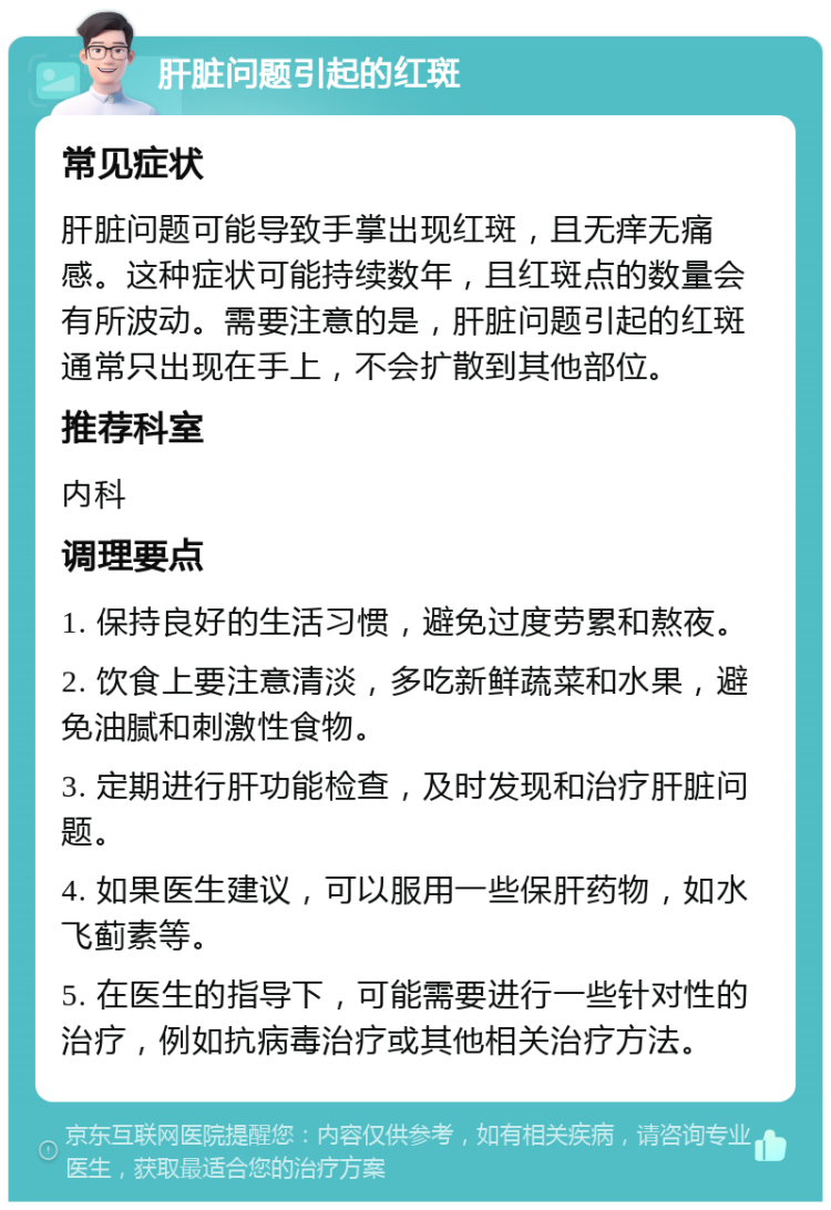 肝脏问题引起的红斑 常见症状 肝脏问题可能导致手掌出现红斑，且无痒无痛感。这种症状可能持续数年，且红斑点的数量会有所波动。需要注意的是，肝脏问题引起的红斑通常只出现在手上，不会扩散到其他部位。 推荐科室 内科 调理要点 1. 保持良好的生活习惯，避免过度劳累和熬夜。 2. 饮食上要注意清淡，多吃新鲜蔬菜和水果，避免油腻和刺激性食物。 3. 定期进行肝功能检查，及时发现和治疗肝脏问题。 4. 如果医生建议，可以服用一些保肝药物，如水飞蓟素等。 5. 在医生的指导下，可能需要进行一些针对性的治疗，例如抗病毒治疗或其他相关治疗方法。