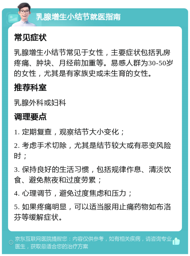 乳腺增生小结节就医指南 常见症状 乳腺增生小结节常见于女性，主要症状包括乳房疼痛、肿块、月经前加重等。易感人群为30-50岁的女性，尤其是有家族史或未生育的女性。 推荐科室 乳腺外科或妇科 调理要点 1. 定期复查，观察结节大小变化； 2. 考虑手术切除，尤其是结节较大或有恶变风险时； 3. 保持良好的生活习惯，包括规律作息、清淡饮食、避免熬夜和过度劳累； 4. 心理调节，避免过度焦虑和压力； 5. 如果疼痛明显，可以适当服用止痛药物如布洛芬等缓解症状。