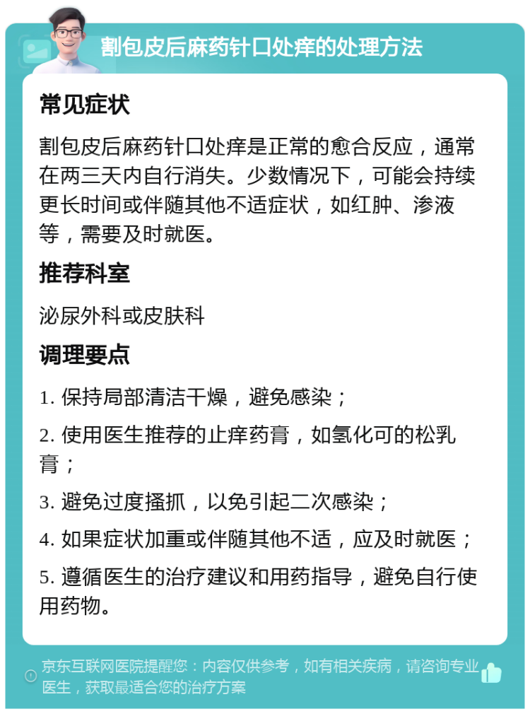 割包皮后麻药针口处痒的处理方法 常见症状 割包皮后麻药针口处痒是正常的愈合反应，通常在两三天内自行消失。少数情况下，可能会持续更长时间或伴随其他不适症状，如红肿、渗液等，需要及时就医。 推荐科室 泌尿外科或皮肤科 调理要点 1. 保持局部清洁干燥，避免感染； 2. 使用医生推荐的止痒药膏，如氢化可的松乳膏； 3. 避免过度搔抓，以免引起二次感染； 4. 如果症状加重或伴随其他不适，应及时就医； 5. 遵循医生的治疗建议和用药指导，避免自行使用药物。