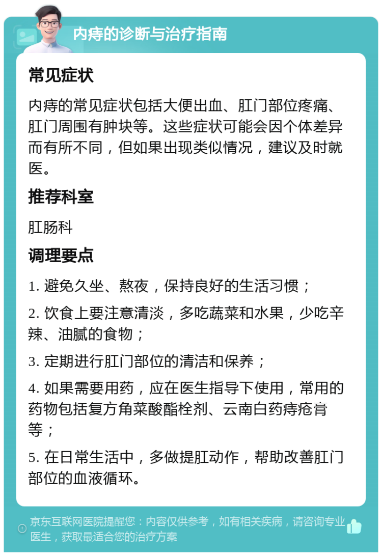 内痔的诊断与治疗指南 常见症状 内痔的常见症状包括大便出血、肛门部位疼痛、肛门周围有肿块等。这些症状可能会因个体差异而有所不同，但如果出现类似情况，建议及时就医。 推荐科室 肛肠科 调理要点 1. 避免久坐、熬夜，保持良好的生活习惯； 2. 饮食上要注意清淡，多吃蔬菜和水果，少吃辛辣、油腻的食物； 3. 定期进行肛门部位的清洁和保养； 4. 如果需要用药，应在医生指导下使用，常用的药物包括复方角菜酸酯栓剂、云南白药痔疮膏等； 5. 在日常生活中，多做提肛动作，帮助改善肛门部位的血液循环。