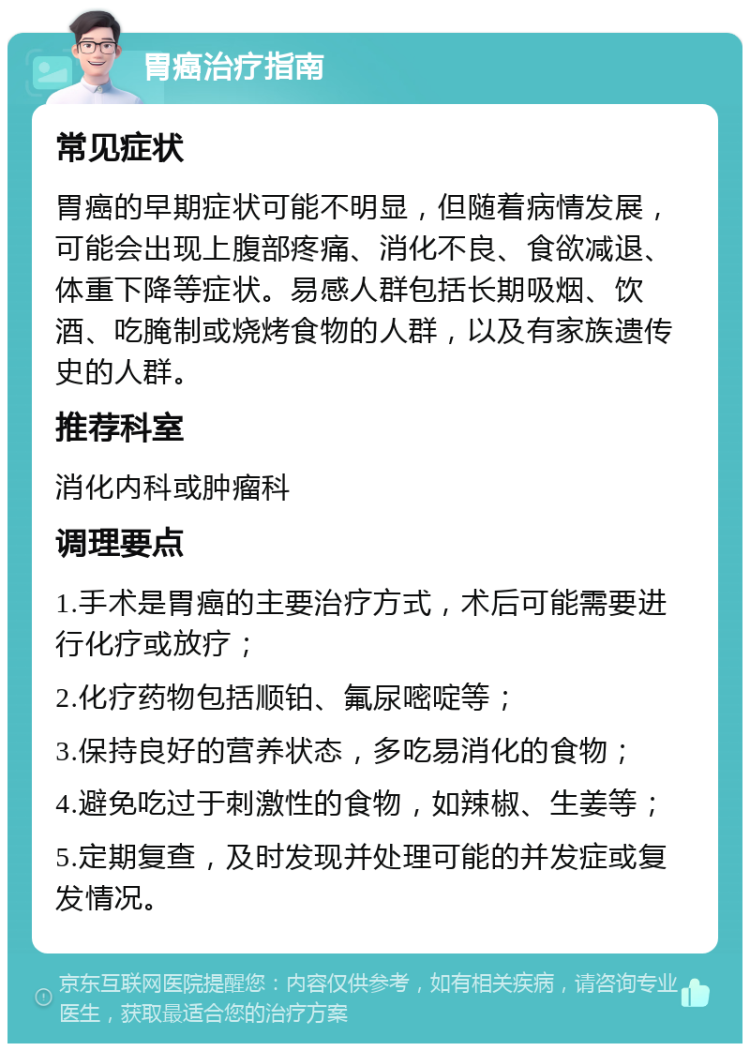 胃癌治疗指南 常见症状 胃癌的早期症状可能不明显，但随着病情发展，可能会出现上腹部疼痛、消化不良、食欲减退、体重下降等症状。易感人群包括长期吸烟、饮酒、吃腌制或烧烤食物的人群，以及有家族遗传史的人群。 推荐科室 消化内科或肿瘤科 调理要点 1.手术是胃癌的主要治疗方式，术后可能需要进行化疗或放疗； 2.化疗药物包括顺铂、氟尿嘧啶等； 3.保持良好的营养状态，多吃易消化的食物； 4.避免吃过于刺激性的食物，如辣椒、生姜等； 5.定期复查，及时发现并处理可能的并发症或复发情况。