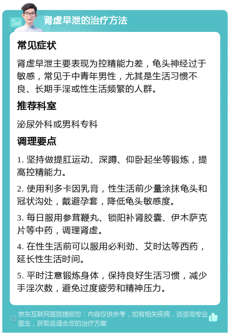 肾虚早泄的治疗方法 常见症状 肾虚早泄主要表现为控精能力差，龟头神经过于敏感，常见于中青年男性，尤其是生活习惯不良、长期手淫或性生活频繁的人群。 推荐科室 泌尿外科或男科专科 调理要点 1. 坚持做提肛运动、深蹲、仰卧起坐等锻炼，提高控精能力。 2. 使用利多卡因乳膏，性生活前少量涂抹龟头和冠状沟处，戴避孕套，降低龟头敏感度。 3. 每日服用参茸鞭丸、锁阳补肾胶囊、伊木萨克片等中药，调理肾虚。 4. 在性生活前可以服用必利劲、艾时达等西药，延长性生活时间。 5. 平时注意锻炼身体，保持良好生活习惯，减少手淫次数，避免过度疲劳和精神压力。