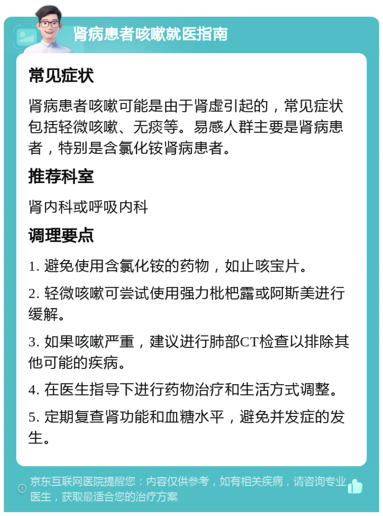 肾病患者咳嗽就医指南 常见症状 肾病患者咳嗽可能是由于肾虚引起的，常见症状包括轻微咳嗽、无痰等。易感人群主要是肾病患者，特别是含氯化铵肾病患者。 推荐科室 肾内科或呼吸内科 调理要点 1. 避免使用含氯化铵的药物，如止咳宝片。 2. 轻微咳嗽可尝试使用强力枇杷露或阿斯美进行缓解。 3. 如果咳嗽严重，建议进行肺部CT检查以排除其他可能的疾病。 4. 在医生指导下进行药物治疗和生活方式调整。 5. 定期复查肾功能和血糖水平，避免并发症的发生。