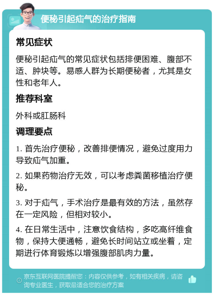 便秘引起疝气的治疗指南 常见症状 便秘引起疝气的常见症状包括排便困难、腹部不适、肿块等。易感人群为长期便秘者，尤其是女性和老年人。 推荐科室 外科或肛肠科 调理要点 1. 首先治疗便秘，改善排便情况，避免过度用力导致疝气加重。 2. 如果药物治疗无效，可以考虑粪菌移植治疗便秘。 3. 对于疝气，手术治疗是最有效的方法，虽然存在一定风险，但相对较小。 4. 在日常生活中，注意饮食结构，多吃高纤维食物，保持大便通畅，避免长时间站立或坐着，定期进行体育锻炼以增强腹部肌肉力量。