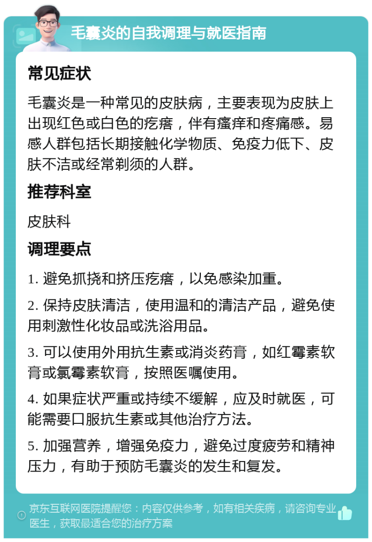 毛囊炎的自我调理与就医指南 常见症状 毛囊炎是一种常见的皮肤病，主要表现为皮肤上出现红色或白色的疙瘩，伴有瘙痒和疼痛感。易感人群包括长期接触化学物质、免疫力低下、皮肤不洁或经常剃须的人群。 推荐科室 皮肤科 调理要点 1. 避免抓挠和挤压疙瘩，以免感染加重。 2. 保持皮肤清洁，使用温和的清洁产品，避免使用刺激性化妆品或洗浴用品。 3. 可以使用外用抗生素或消炎药膏，如红霉素软膏或氯霉素软膏，按照医嘱使用。 4. 如果症状严重或持续不缓解，应及时就医，可能需要口服抗生素或其他治疗方法。 5. 加强营养，增强免疫力，避免过度疲劳和精神压力，有助于预防毛囊炎的发生和复发。