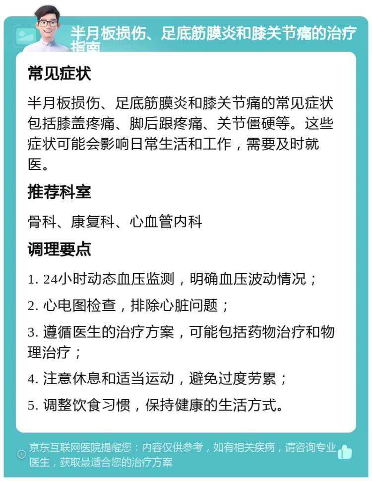 半月板损伤、足底筋膜炎和膝关节痛的治疗指南 常见症状 半月板损伤、足底筋膜炎和膝关节痛的常见症状包括膝盖疼痛、脚后跟疼痛、关节僵硬等。这些症状可能会影响日常生活和工作，需要及时就医。 推荐科室 骨科、康复科、心血管内科 调理要点 1. 24小时动态血压监测，明确血压波动情况； 2. 心电图检查，排除心脏问题； 3. 遵循医生的治疗方案，可能包括药物治疗和物理治疗； 4. 注意休息和适当运动，避免过度劳累； 5. 调整饮食习惯，保持健康的生活方式。