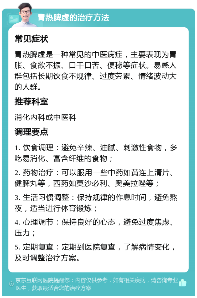 胃热脾虚的治疗方法 常见症状 胃热脾虚是一种常见的中医病症，主要表现为胃胀、食欲不振、口干口苦、便秘等症状。易感人群包括长期饮食不规律、过度劳累、情绪波动大的人群。 推荐科室 消化内科或中医科 调理要点 1. 饮食调理：避免辛辣、油腻、刺激性食物，多吃易消化、富含纤维的食物； 2. 药物治疗：可以服用一些中药如黄连上清片、健脾丸等，西药如莫沙必利、奥美拉唑等； 3. 生活习惯调整：保持规律的作息时间，避免熬夜，适当进行体育锻炼； 4. 心理调节：保持良好的心态，避免过度焦虑、压力； 5. 定期复查：定期到医院复查，了解病情变化，及时调整治疗方案。