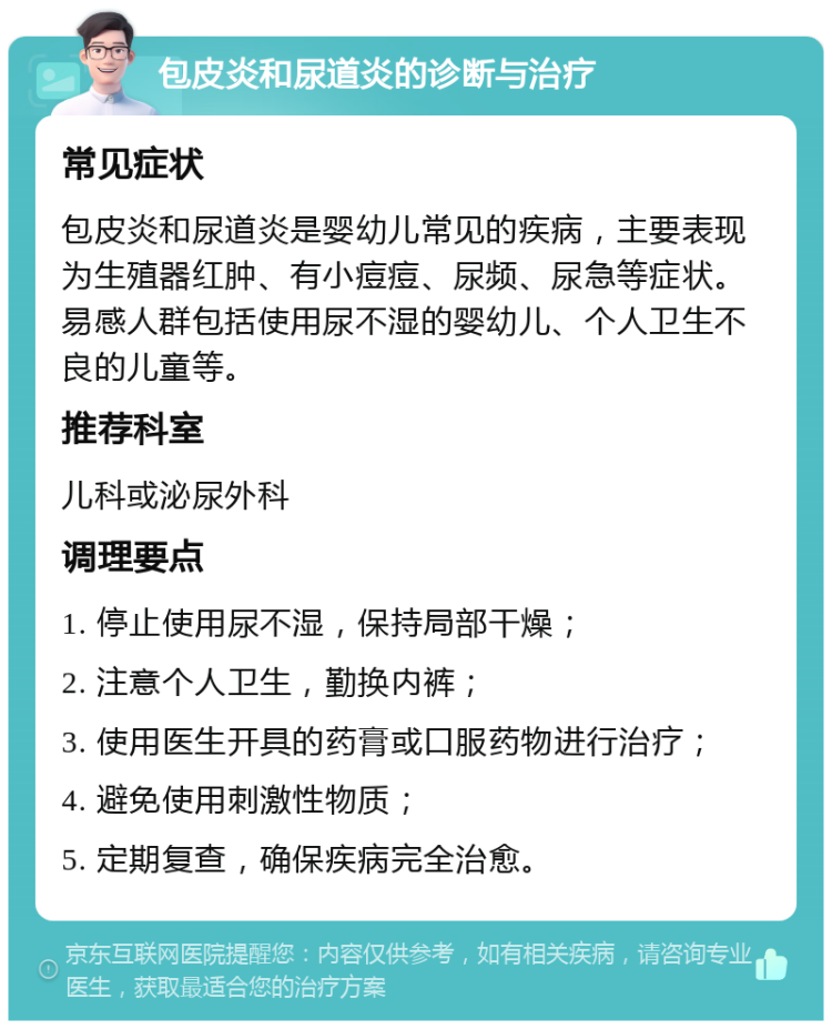 包皮炎和尿道炎的诊断与治疗 常见症状 包皮炎和尿道炎是婴幼儿常见的疾病，主要表现为生殖器红肿、有小痘痘、尿频、尿急等症状。易感人群包括使用尿不湿的婴幼儿、个人卫生不良的儿童等。 推荐科室 儿科或泌尿外科 调理要点 1. 停止使用尿不湿，保持局部干燥； 2. 注意个人卫生，勤换内裤； 3. 使用医生开具的药膏或口服药物进行治疗； 4. 避免使用刺激性物质； 5. 定期复查，确保疾病完全治愈。