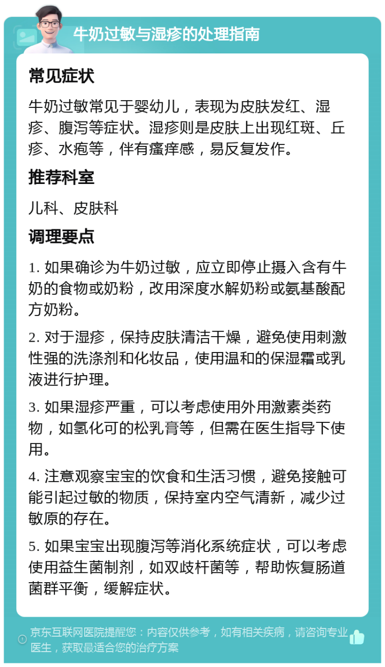 牛奶过敏与湿疹的处理指南 常见症状 牛奶过敏常见于婴幼儿，表现为皮肤发红、湿疹、腹泻等症状。湿疹则是皮肤上出现红斑、丘疹、水疱等，伴有瘙痒感，易反复发作。 推荐科室 儿科、皮肤科 调理要点 1. 如果确诊为牛奶过敏，应立即停止摄入含有牛奶的食物或奶粉，改用深度水解奶粉或氨基酸配方奶粉。 2. 对于湿疹，保持皮肤清洁干燥，避免使用刺激性强的洗涤剂和化妆品，使用温和的保湿霜或乳液进行护理。 3. 如果湿疹严重，可以考虑使用外用激素类药物，如氢化可的松乳膏等，但需在医生指导下使用。 4. 注意观察宝宝的饮食和生活习惯，避免接触可能引起过敏的物质，保持室内空气清新，减少过敏原的存在。 5. 如果宝宝出现腹泻等消化系统症状，可以考虑使用益生菌制剂，如双歧杆菌等，帮助恢复肠道菌群平衡，缓解症状。