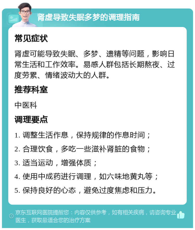 肾虚导致失眠多梦的调理指南 常见症状 肾虚可能导致失眠、多梦、遗精等问题，影响日常生活和工作效率。易感人群包括长期熬夜、过度劳累、情绪波动大的人群。 推荐科室 中医科 调理要点 1. 调整生活作息，保持规律的作息时间； 2. 合理饮食，多吃一些滋补肾脏的食物； 3. 适当运动，增强体质； 4. 使用中成药进行调理，如六味地黄丸等； 5. 保持良好的心态，避免过度焦虑和压力。