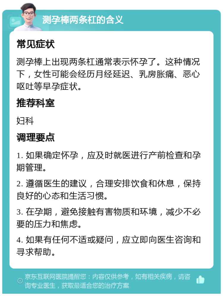 测孕棒两条杠的含义 常见症状 测孕棒上出现两条杠通常表示怀孕了。这种情况下，女性可能会经历月经延迟、乳房胀痛、恶心呕吐等早孕症状。 推荐科室 妇科 调理要点 1. 如果确定怀孕，应及时就医进行产前检查和孕期管理。 2. 遵循医生的建议，合理安排饮食和休息，保持良好的心态和生活习惯。 3. 在孕期，避免接触有害物质和环境，减少不必要的压力和焦虑。 4. 如果有任何不适或疑问，应立即向医生咨询和寻求帮助。