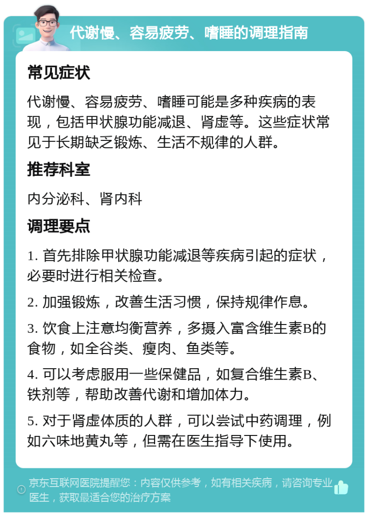 代谢慢、容易疲劳、嗜睡的调理指南 常见症状 代谢慢、容易疲劳、嗜睡可能是多种疾病的表现，包括甲状腺功能减退、肾虚等。这些症状常见于长期缺乏锻炼、生活不规律的人群。 推荐科室 内分泌科、肾内科 调理要点 1. 首先排除甲状腺功能减退等疾病引起的症状，必要时进行相关检查。 2. 加强锻炼，改善生活习惯，保持规律作息。 3. 饮食上注意均衡营养，多摄入富含维生素B的食物，如全谷类、瘦肉、鱼类等。 4. 可以考虑服用一些保健品，如复合维生素B、铁剂等，帮助改善代谢和增加体力。 5. 对于肾虚体质的人群，可以尝试中药调理，例如六味地黄丸等，但需在医生指导下使用。