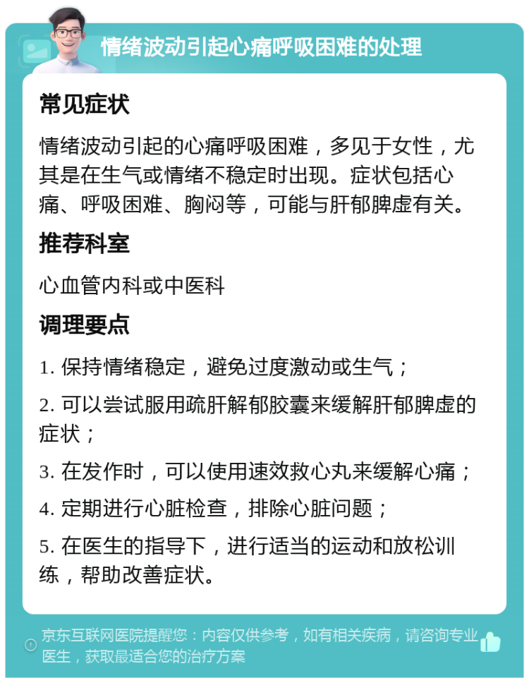 情绪波动引起心痛呼吸困难的处理 常见症状 情绪波动引起的心痛呼吸困难，多见于女性，尤其是在生气或情绪不稳定时出现。症状包括心痛、呼吸困难、胸闷等，可能与肝郁脾虚有关。 推荐科室 心血管内科或中医科 调理要点 1. 保持情绪稳定，避免过度激动或生气； 2. 可以尝试服用疏肝解郁胶囊来缓解肝郁脾虚的症状； 3. 在发作时，可以使用速效救心丸来缓解心痛； 4. 定期进行心脏检查，排除心脏问题； 5. 在医生的指导下，进行适当的运动和放松训练，帮助改善症状。