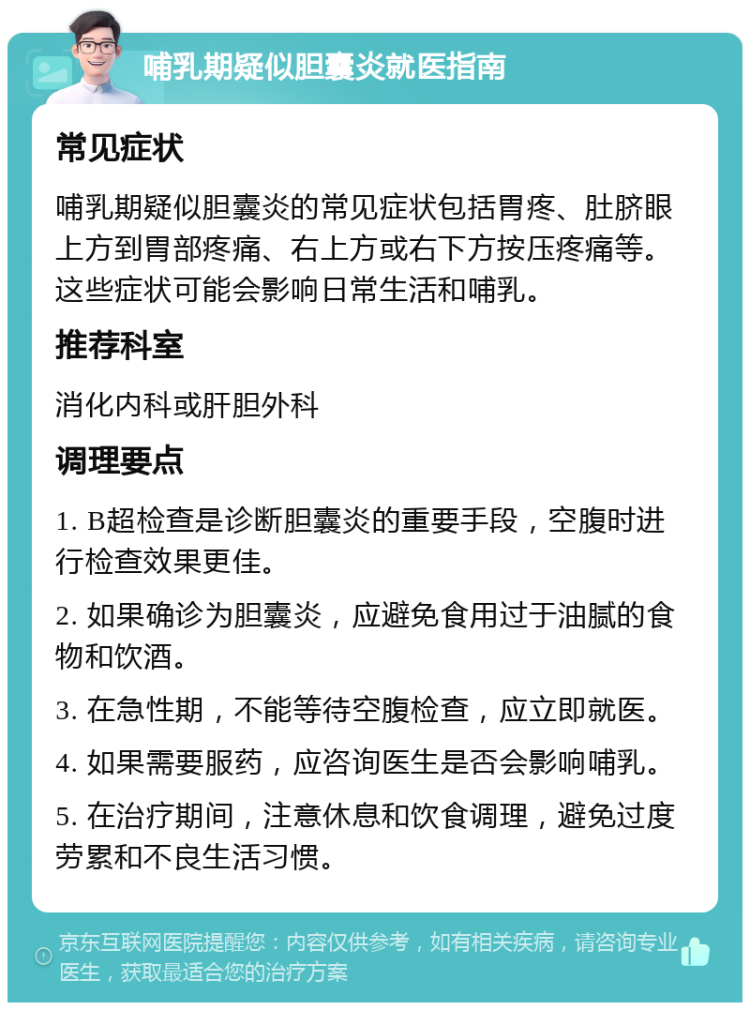 哺乳期疑似胆囊炎就医指南 常见症状 哺乳期疑似胆囊炎的常见症状包括胃疼、肚脐眼上方到胃部疼痛、右上方或右下方按压疼痛等。这些症状可能会影响日常生活和哺乳。 推荐科室 消化内科或肝胆外科 调理要点 1. B超检查是诊断胆囊炎的重要手段，空腹时进行检查效果更佳。 2. 如果确诊为胆囊炎，应避免食用过于油腻的食物和饮酒。 3. 在急性期，不能等待空腹检查，应立即就医。 4. 如果需要服药，应咨询医生是否会影响哺乳。 5. 在治疗期间，注意休息和饮食调理，避免过度劳累和不良生活习惯。