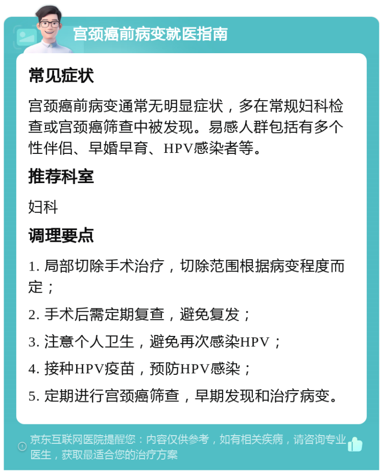 宫颈癌前病变就医指南 常见症状 宫颈癌前病变通常无明显症状，多在常规妇科检查或宫颈癌筛查中被发现。易感人群包括有多个性伴侣、早婚早育、HPV感染者等。 推荐科室 妇科 调理要点 1. 局部切除手术治疗，切除范围根据病变程度而定； 2. 手术后需定期复查，避免复发； 3. 注意个人卫生，避免再次感染HPV； 4. 接种HPV疫苗，预防HPV感染； 5. 定期进行宫颈癌筛查，早期发现和治疗病变。