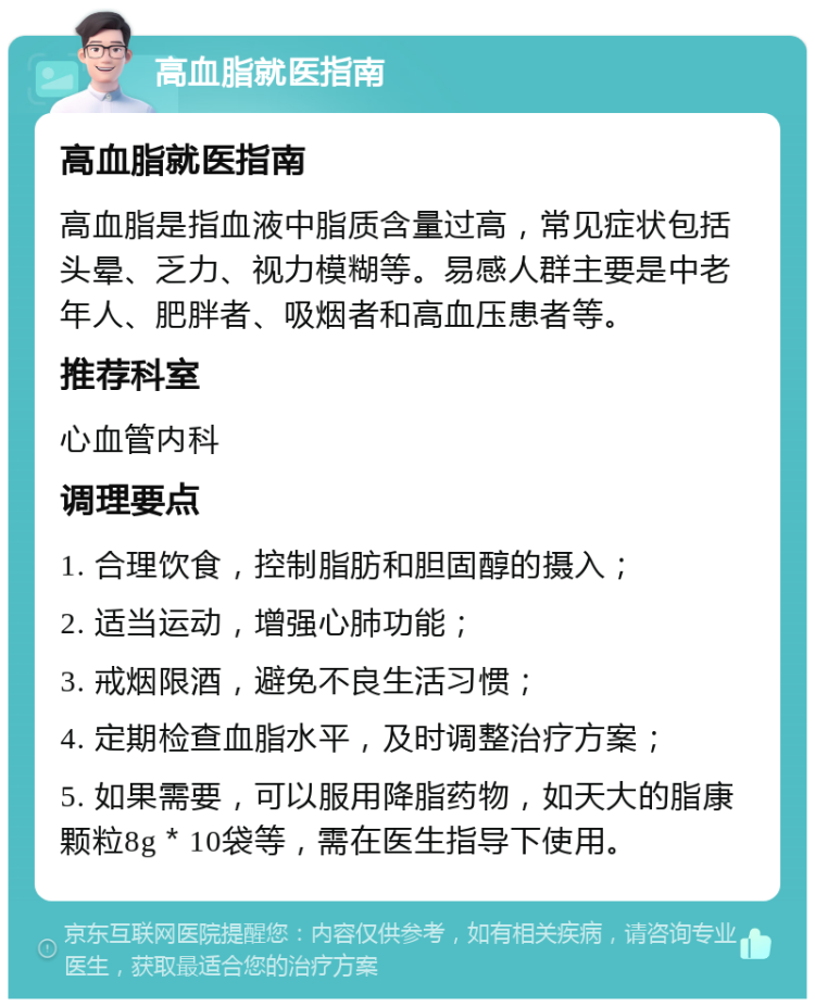 高血脂就医指南 高血脂就医指南 高血脂是指血液中脂质含量过高，常见症状包括头晕、乏力、视力模糊等。易感人群主要是中老年人、肥胖者、吸烟者和高血压患者等。 推荐科室 心血管内科 调理要点 1. 合理饮食，控制脂肪和胆固醇的摄入； 2. 适当运动，增强心肺功能； 3. 戒烟限酒，避免不良生活习惯； 4. 定期检查血脂水平，及时调整治疗方案； 5. 如果需要，可以服用降脂药物，如天大的脂康颗粒8g＊10袋等，需在医生指导下使用。