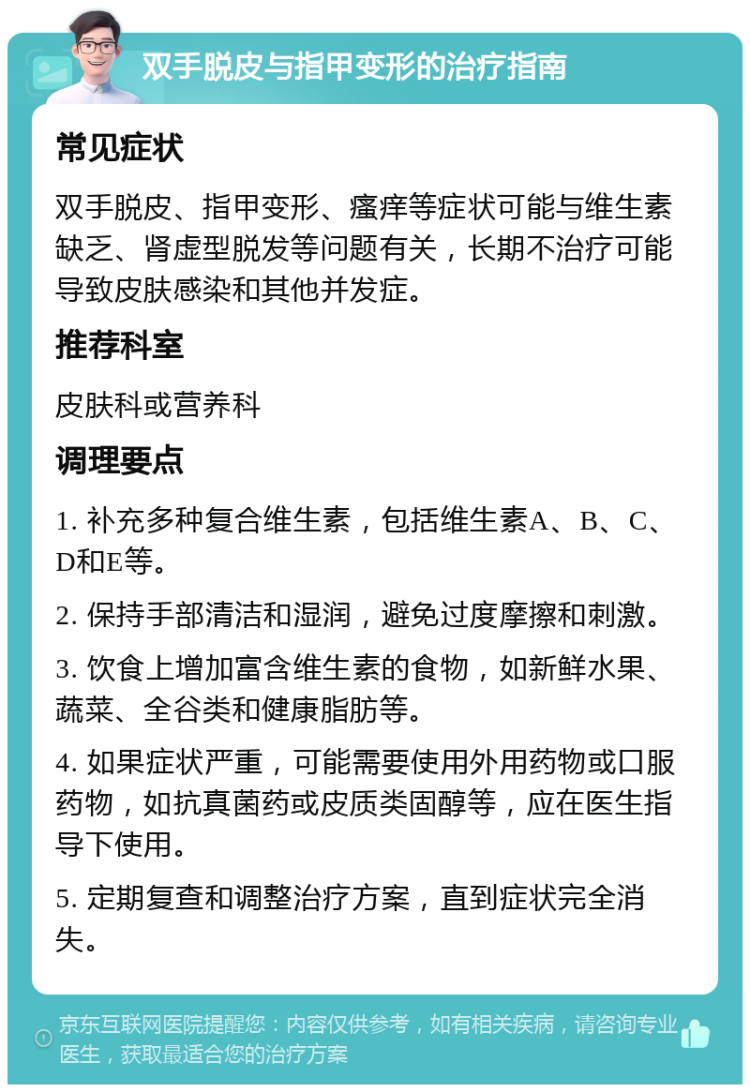 双手脱皮与指甲变形的治疗指南 常见症状 双手脱皮、指甲变形、瘙痒等症状可能与维生素缺乏、肾虚型脱发等问题有关，长期不治疗可能导致皮肤感染和其他并发症。 推荐科室 皮肤科或营养科 调理要点 1. 补充多种复合维生素，包括维生素A、B、C、D和E等。 2. 保持手部清洁和湿润，避免过度摩擦和刺激。 3. 饮食上增加富含维生素的食物，如新鲜水果、蔬菜、全谷类和健康脂肪等。 4. 如果症状严重，可能需要使用外用药物或口服药物，如抗真菌药或皮质类固醇等，应在医生指导下使用。 5. 定期复查和调整治疗方案，直到症状完全消失。