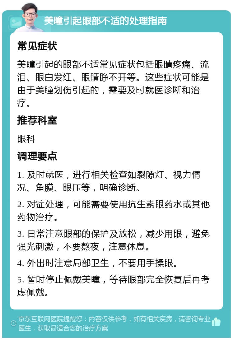 美瞳引起眼部不适的处理指南 常见症状 美瞳引起的眼部不适常见症状包括眼睛疼痛、流泪、眼白发红、眼睛睁不开等。这些症状可能是由于美瞳划伤引起的，需要及时就医诊断和治疗。 推荐科室 眼科 调理要点 1. 及时就医，进行相关检查如裂隙灯、视力情况、角膜、眼压等，明确诊断。 2. 对症处理，可能需要使用抗生素眼药水或其他药物治疗。 3. 日常注意眼部的保护及放松，减少用眼，避免强光刺激，不要熬夜，注意休息。 4. 外出时注意局部卫生，不要用手揉眼。 5. 暂时停止佩戴美瞳，等待眼部完全恢复后再考虑佩戴。