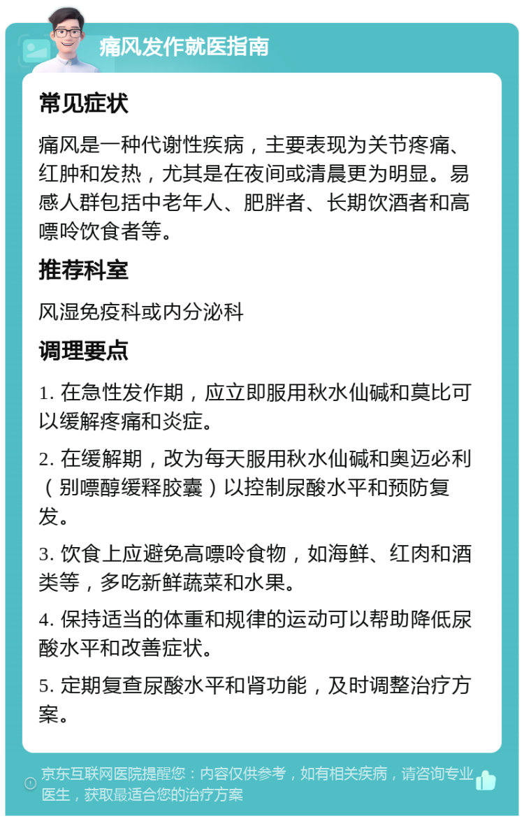 痛风发作就医指南 常见症状 痛风是一种代谢性疾病，主要表现为关节疼痛、红肿和发热，尤其是在夜间或清晨更为明显。易感人群包括中老年人、肥胖者、长期饮酒者和高嘌呤饮食者等。 推荐科室 风湿免疫科或内分泌科 调理要点 1. 在急性发作期，应立即服用秋水仙碱和莫比可以缓解疼痛和炎症。 2. 在缓解期，改为每天服用秋水仙碱和奥迈必利（别嘌醇缓释胶囊）以控制尿酸水平和预防复发。 3. 饮食上应避免高嘌呤食物，如海鲜、红肉和酒类等，多吃新鲜蔬菜和水果。 4. 保持适当的体重和规律的运动可以帮助降低尿酸水平和改善症状。 5. 定期复查尿酸水平和肾功能，及时调整治疗方案。