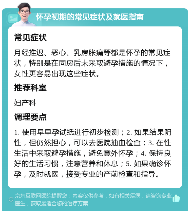 怀孕初期的常见症状及就医指南 常见症状 月经推迟、恶心、乳房胀痛等都是怀孕的常见症状，特别是在同房后未采取避孕措施的情况下，女性更容易出现这些症状。 推荐科室 妇产科 调理要点 1. 使用早早孕试纸进行初步检测；2. 如果结果阴性，但仍然担心，可以去医院抽血检查；3. 在性生活中采取避孕措施，避免意外怀孕；4. 保持良好的生活习惯，注意营养和休息；5. 如果确诊怀孕，及时就医，接受专业的产前检查和指导。