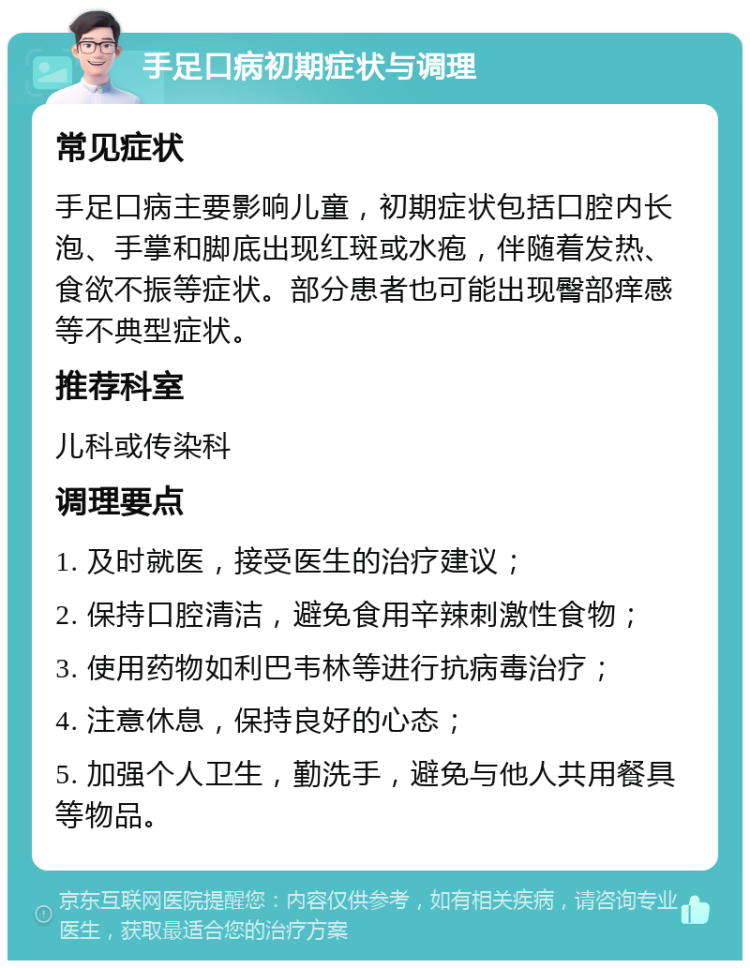 手足口病初期症状与调理 常见症状 手足口病主要影响儿童，初期症状包括口腔内长泡、手掌和脚底出现红斑或水疱，伴随着发热、食欲不振等症状。部分患者也可能出现臀部痒感等不典型症状。 推荐科室 儿科或传染科 调理要点 1. 及时就医，接受医生的治疗建议； 2. 保持口腔清洁，避免食用辛辣刺激性食物； 3. 使用药物如利巴韦林等进行抗病毒治疗； 4. 注意休息，保持良好的心态； 5. 加强个人卫生，勤洗手，避免与他人共用餐具等物品。