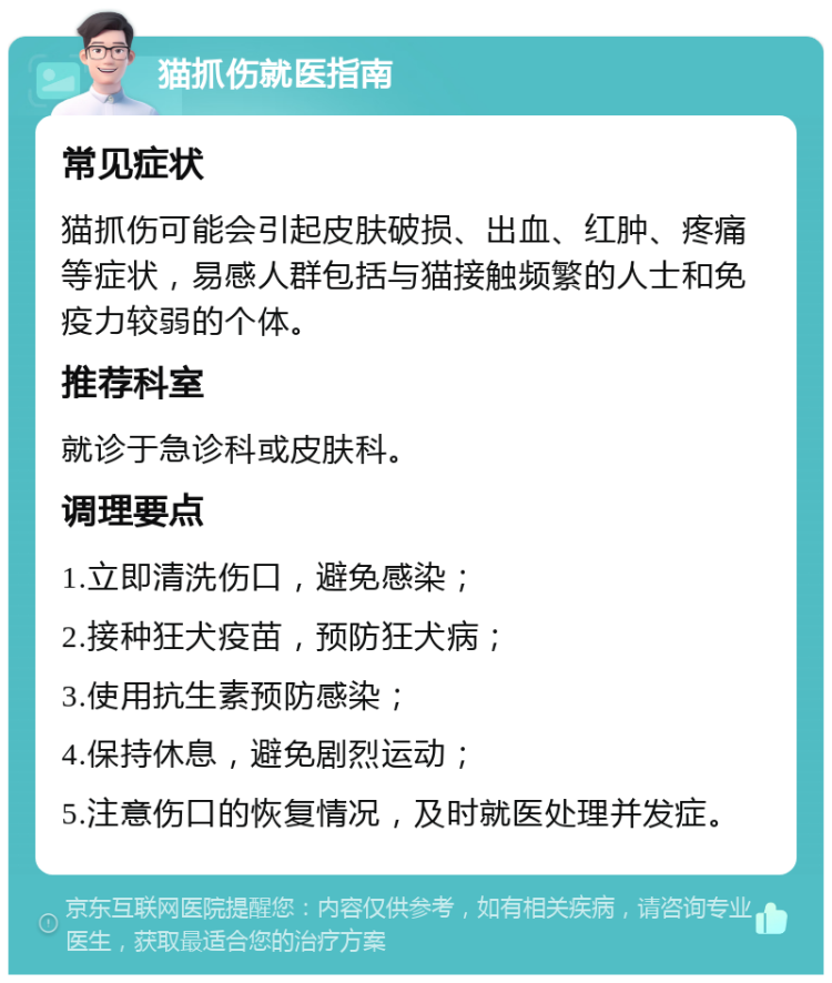 猫抓伤就医指南 常见症状 猫抓伤可能会引起皮肤破损、出血、红肿、疼痛等症状，易感人群包括与猫接触频繁的人士和免疫力较弱的个体。 推荐科室 就诊于急诊科或皮肤科。 调理要点 1.立即清洗伤口，避免感染； 2.接种狂犬疫苗，预防狂犬病； 3.使用抗生素预防感染； 4.保持休息，避免剧烈运动； 5.注意伤口的恢复情况，及时就医处理并发症。