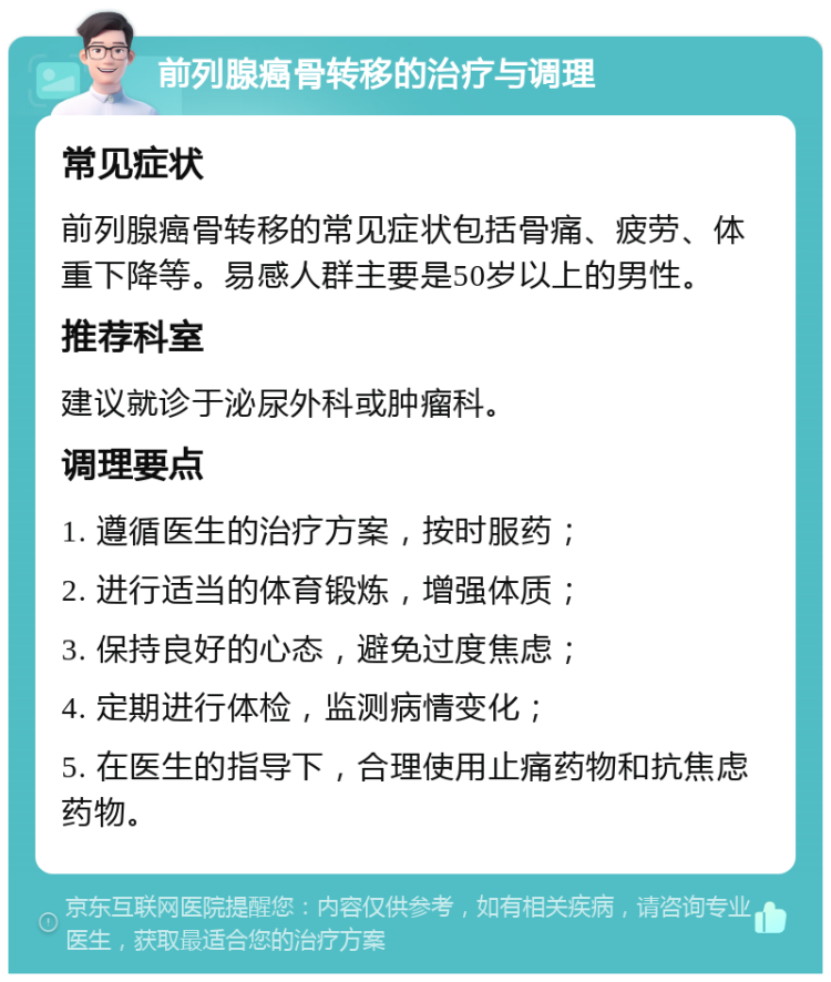 前列腺癌骨转移的治疗与调理 常见症状 前列腺癌骨转移的常见症状包括骨痛、疲劳、体重下降等。易感人群主要是50岁以上的男性。 推荐科室 建议就诊于泌尿外科或肿瘤科。 调理要点 1. 遵循医生的治疗方案，按时服药； 2. 进行适当的体育锻炼，增强体质； 3. 保持良好的心态，避免过度焦虑； 4. 定期进行体检，监测病情变化； 5. 在医生的指导下，合理使用止痛药物和抗焦虑药物。