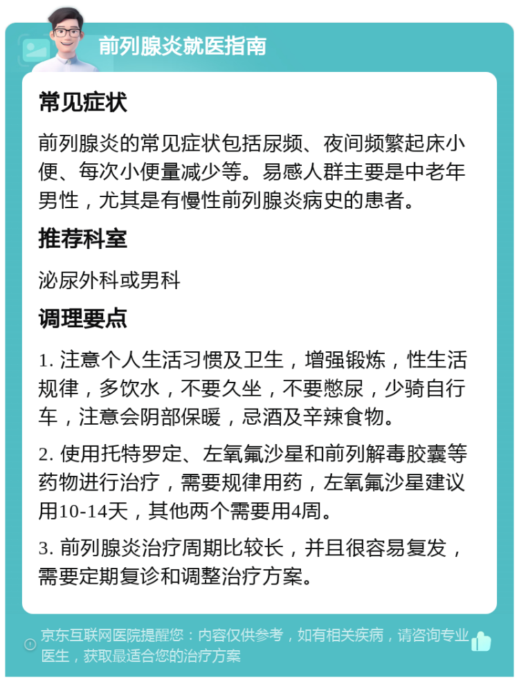 前列腺炎就医指南 常见症状 前列腺炎的常见症状包括尿频、夜间频繁起床小便、每次小便量减少等。易感人群主要是中老年男性，尤其是有慢性前列腺炎病史的患者。 推荐科室 泌尿外科或男科 调理要点 1. 注意个人生活习惯及卫生，增强锻炼，性生活规律，多饮水，不要久坐，不要憋尿，少骑自行车，注意会阴部保暖，忌酒及辛辣食物。 2. 使用托特罗定、左氧氟沙星和前列解毒胶囊等药物进行治疗，需要规律用药，左氧氟沙星建议用10-14天，其他两个需要用4周。 3. 前列腺炎治疗周期比较长，并且很容易复发，需要定期复诊和调整治疗方案。