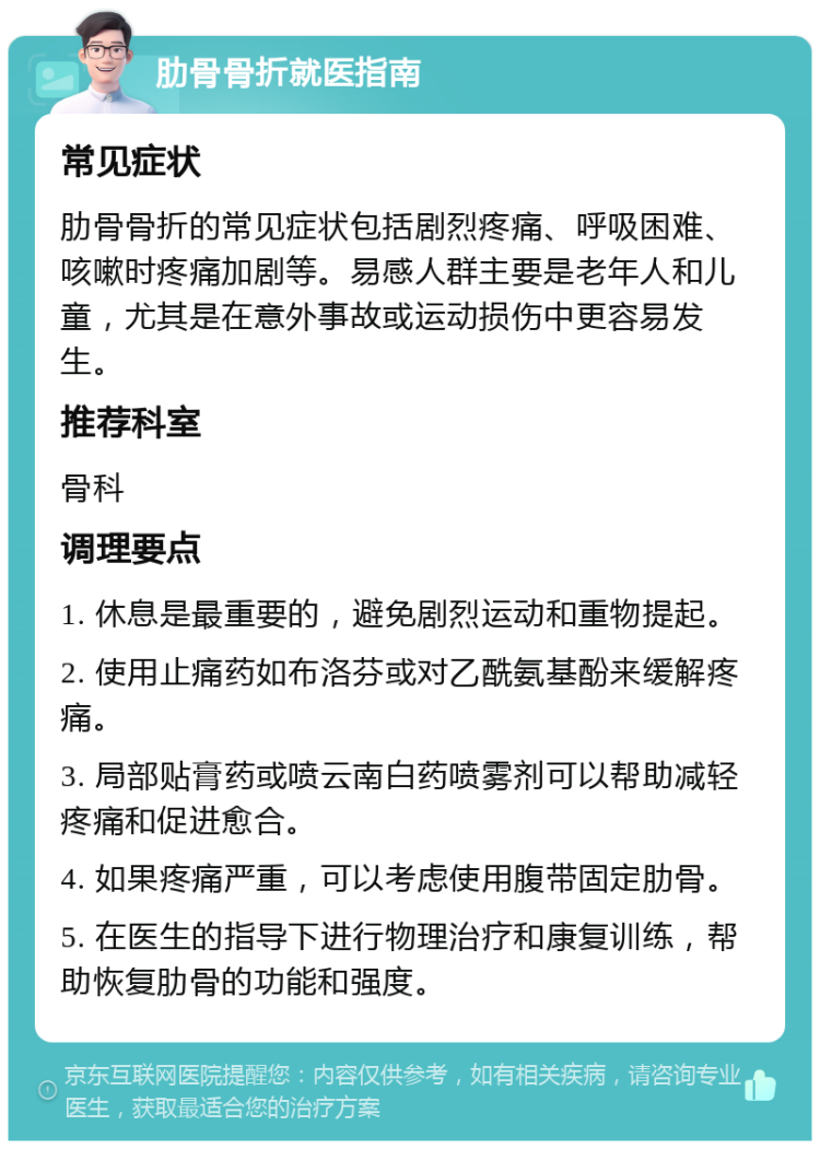 肋骨骨折就医指南 常见症状 肋骨骨折的常见症状包括剧烈疼痛、呼吸困难、咳嗽时疼痛加剧等。易感人群主要是老年人和儿童，尤其是在意外事故或运动损伤中更容易发生。 推荐科室 骨科 调理要点 1. 休息是最重要的，避免剧烈运动和重物提起。 2. 使用止痛药如布洛芬或对乙酰氨基酚来缓解疼痛。 3. 局部贴膏药或喷云南白药喷雾剂可以帮助减轻疼痛和促进愈合。 4. 如果疼痛严重，可以考虑使用腹带固定肋骨。 5. 在医生的指导下进行物理治疗和康复训练，帮助恢复肋骨的功能和强度。