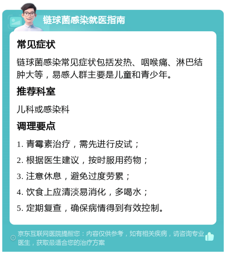 链球菌感染就医指南 常见症状 链球菌感染常见症状包括发热、咽喉痛、淋巴结肿大等，易感人群主要是儿童和青少年。 推荐科室 儿科或感染科 调理要点 1. 青霉素治疗，需先进行皮试； 2. 根据医生建议，按时服用药物； 3. 注意休息，避免过度劳累； 4. 饮食上应清淡易消化，多喝水； 5. 定期复查，确保病情得到有效控制。