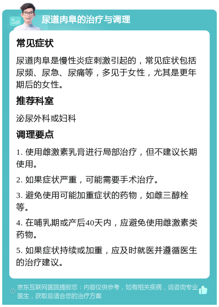 尿道肉阜的治疗与调理 常见症状 尿道肉阜是慢性炎症刺激引起的，常见症状包括尿频、尿急、尿痛等，多见于女性，尤其是更年期后的女性。 推荐科室 泌尿外科或妇科 调理要点 1. 使用雌激素乳膏进行局部治疗，但不建议长期使用。 2. 如果症状严重，可能需要手术治疗。 3. 避免使用可能加重症状的药物，如雌三醇栓等。 4. 在哺乳期或产后40天内，应避免使用雌激素类药物。 5. 如果症状持续或加重，应及时就医并遵循医生的治疗建议。