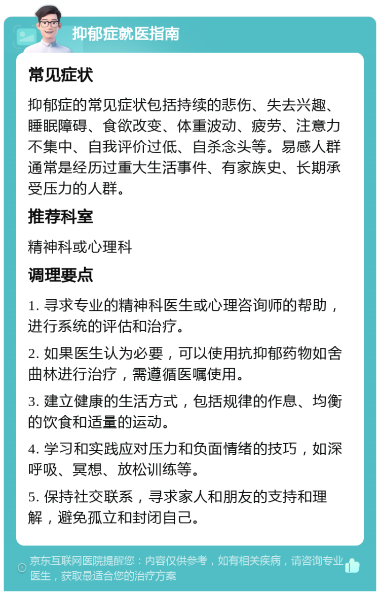 抑郁症就医指南 常见症状 抑郁症的常见症状包括持续的悲伤、失去兴趣、睡眠障碍、食欲改变、体重波动、疲劳、注意力不集中、自我评价过低、自杀念头等。易感人群通常是经历过重大生活事件、有家族史、长期承受压力的人群。 推荐科室 精神科或心理科 调理要点 1. 寻求专业的精神科医生或心理咨询师的帮助，进行系统的评估和治疗。 2. 如果医生认为必要，可以使用抗抑郁药物如舍曲林进行治疗，需遵循医嘱使用。 3. 建立健康的生活方式，包括规律的作息、均衡的饮食和适量的运动。 4. 学习和实践应对压力和负面情绪的技巧，如深呼吸、冥想、放松训练等。 5. 保持社交联系，寻求家人和朋友的支持和理解，避免孤立和封闭自己。