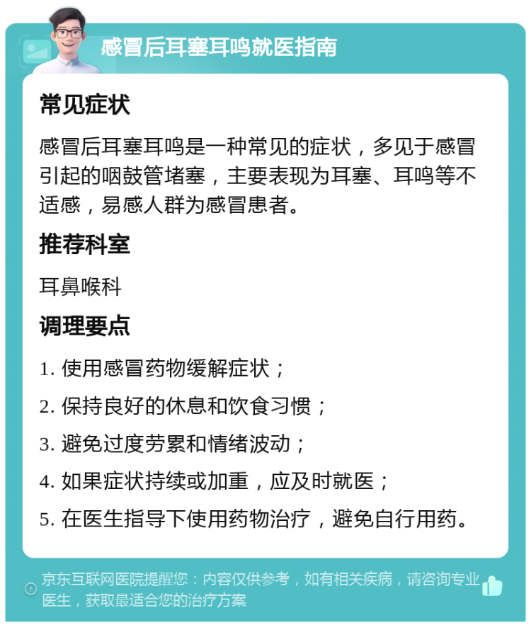 感冒后耳塞耳鸣就医指南 常见症状 感冒后耳塞耳鸣是一种常见的症状，多见于感冒引起的咽鼓管堵塞，主要表现为耳塞、耳鸣等不适感，易感人群为感冒患者。 推荐科室 耳鼻喉科 调理要点 1. 使用感冒药物缓解症状； 2. 保持良好的休息和饮食习惯； 3. 避免过度劳累和情绪波动； 4. 如果症状持续或加重，应及时就医； 5. 在医生指导下使用药物治疗，避免自行用药。