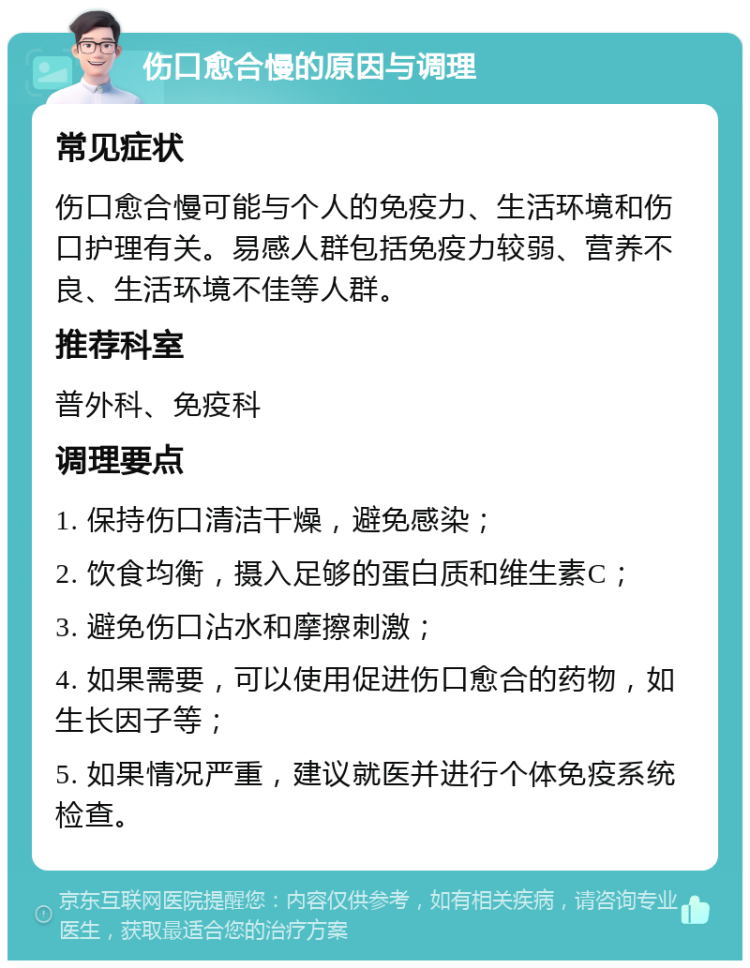 伤口愈合慢的原因与调理 常见症状 伤口愈合慢可能与个人的免疫力、生活环境和伤口护理有关。易感人群包括免疫力较弱、营养不良、生活环境不佳等人群。 推荐科室 普外科、免疫科 调理要点 1. 保持伤口清洁干燥，避免感染； 2. 饮食均衡，摄入足够的蛋白质和维生素C； 3. 避免伤口沾水和摩擦刺激； 4. 如果需要，可以使用促进伤口愈合的药物，如生长因子等； 5. 如果情况严重，建议就医并进行个体免疫系统检查。